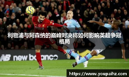 利物浦与阿森纳的巅峰对决将如何影响英超争冠格局