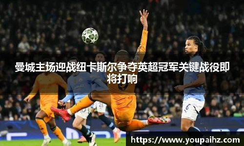 曼城主场迎战纽卡斯尔争夺英超冠军关键战役即将打响