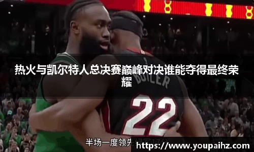 热火与凯尔特人总决赛巅峰对决谁能夺得最终荣耀